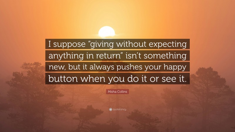 Misha Collins Quote: “I suppose “giving without expecting anything in return” isn’t something new, but it always pushes your happy button when you do it or see it.”