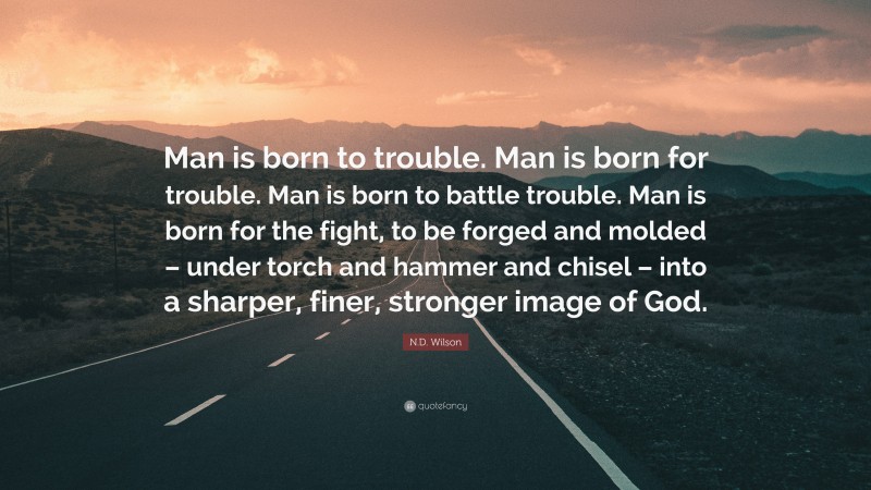 N.D. Wilson Quote: “Man is born to trouble. Man is born for trouble. Man is born to battle trouble. Man is born for the fight, to be forged and molded – under torch and hammer and chisel – into a sharper, finer, stronger image of God.”