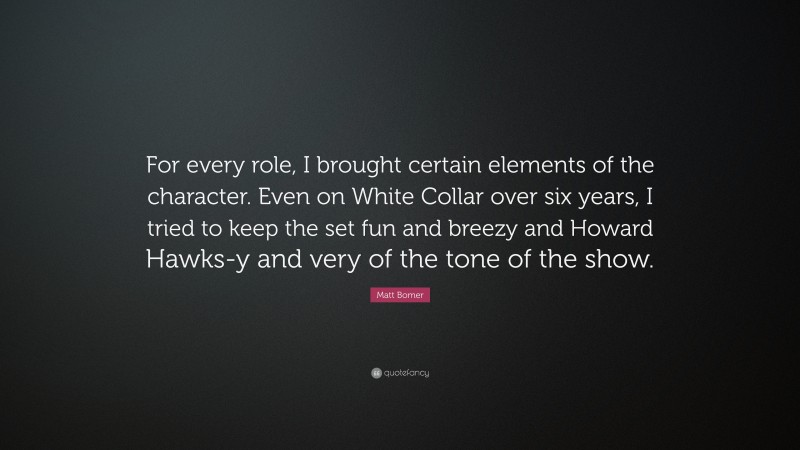 Matt Bomer Quote: “For every role, I brought certain elements of the character. Even on White Collar over six years, I tried to keep the set fun and breezy and Howard Hawks-y and very of the tone of the show.”