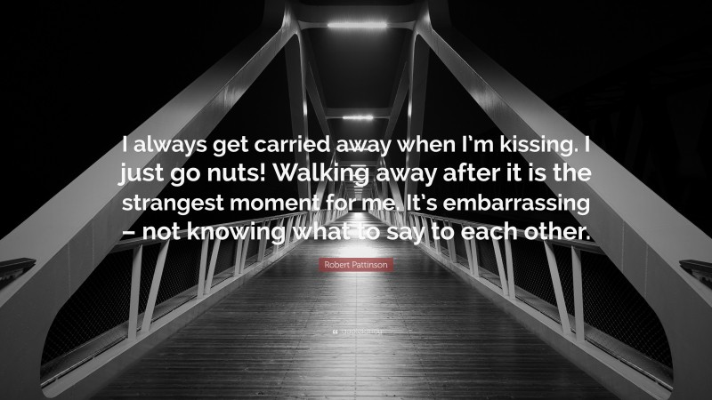 Robert Pattinson Quote: “I always get carried away when I’m kissing. I just go nuts! Walking away after it is the strangest moment for me. It’s embarrassing – not knowing what to say to each other.”