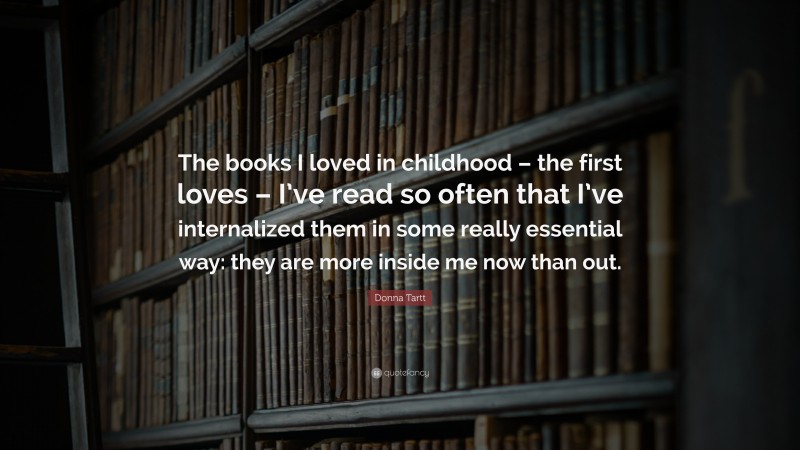 Donna Tartt Quote: “The books I loved in childhood – the first loves – I’ve read so often that I’ve internalized them in some really essential way: they are more inside me now than out.”