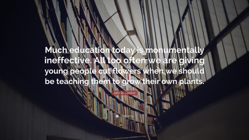 John W. Gardner Quote: “Much education today is monumentally ineffective. All too often we are giving young people cut flowers when we should be teaching them to grow their own plants.”
