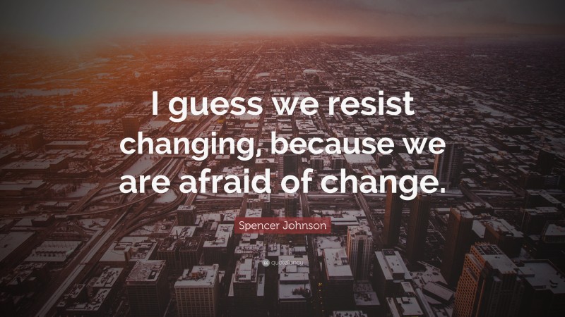 Spencer Johnson Quote: “I guess we resist changing, because we are afraid of change.”