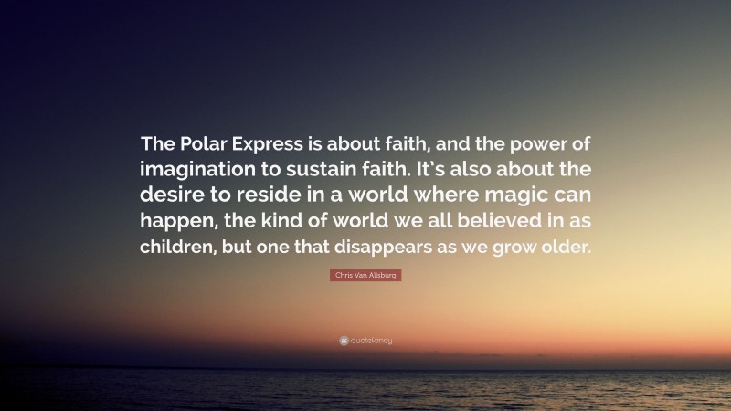 Chris Van Allsburg Quote: “The Polar Express is about faith, and the power of imagination to sustain faith. It’s also about the desire to reside in a world where magic can happen, the kind of world we all believed in as children, but one that disappears as we grow older.”