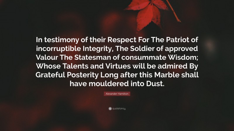 Alexander Hamilton Quote: “In testimony of their Respect For The Patriot of incorruptible Integrity, The Soldier of approved Valour The Statesman of consummate Wisdom; Whose Talents and Virtues will be admired By Grateful Posterity Long after this Marble shall have mouldered into Dust.”