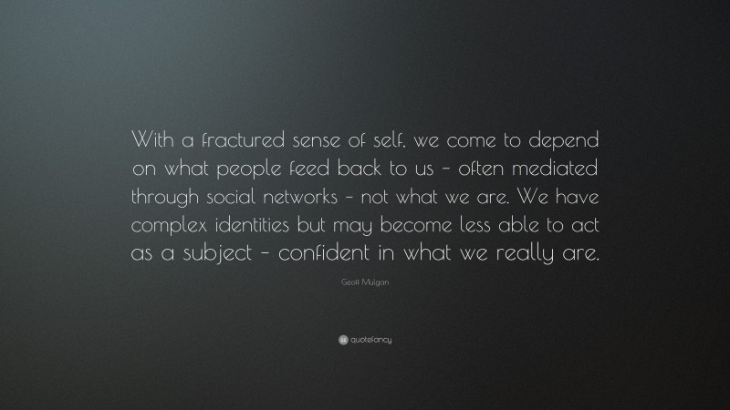 Geoff Mulgan Quote: “With a fractured sense of self, we come to depend on what people feed back to us – often mediated through social networks – not what we are. We have complex identities but may become less able to act as a subject – confident in what we really are.”