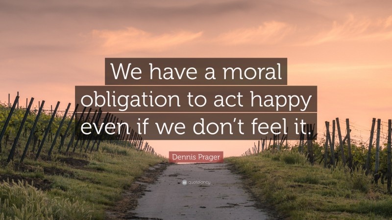 Dennis Prager Quote: “We have a moral obligation to act happy even if we don’t feel it.”