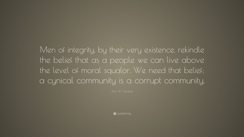 John W. Gardner Quote: “Men of integrity, by their very existence, rekindle the belief that as a people we can live above the level of moral squalor. We need that belief; a cynical community is a corrupt community.”