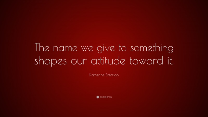 Katherine Paterson Quote: “The name we give to something shapes our attitude toward it.”