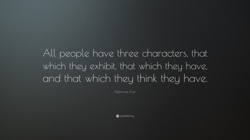 Alphonse Karr Quote: “All people have three characters, that which they exhibit, that which they have, and that which they think they have.”