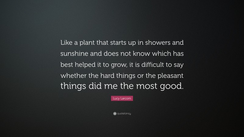 Lucy Larcom Quote: “Like a plant that starts up in showers and sunshine and does not know which has best helped it to grow, it is difficult to say whether the hard things or the pleasant things did me the most good.”