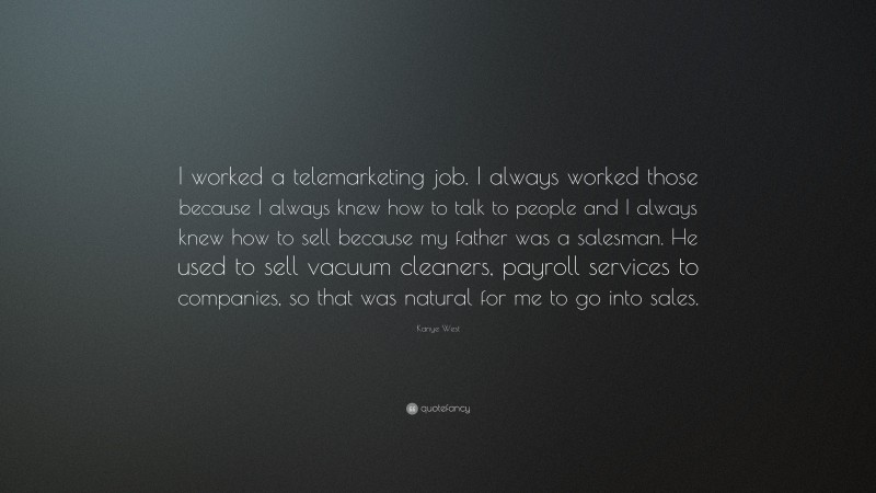 Kanye West Quote: “I worked a telemarketing job. I always worked those because I always knew how to talk to people and I always knew how to sell because my father was a salesman. He used to sell vacuum cleaners, payroll services to companies, so that was natural for me to go into sales.”