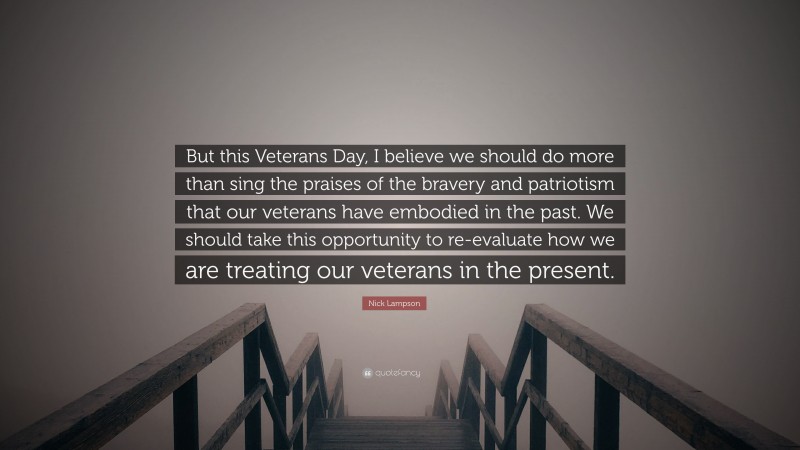 Nick Lampson Quote: “But this Veterans Day, I believe we should do more than sing the praises of the bravery and patriotism that our veterans have embodied in the past. We should take this opportunity to re-evaluate how we are treating our veterans in the present.”