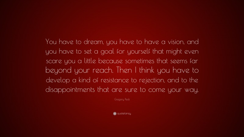 Gregory Peck Quote: “You have to dream, you have to have a vision, and you have to set a goal for yourself that might even scare you a little because sometimes that seems far beyond your reach. Then I think you have to develop a kind of resistance to rejection, and to the disappointments that are sure to come your way.”