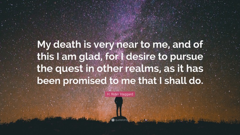 H. Rider Haggard Quote: “My death is very near to me, and of this I am glad, for I desire to pursue the quest in other realms, as it has been promised to me that I shall do.”