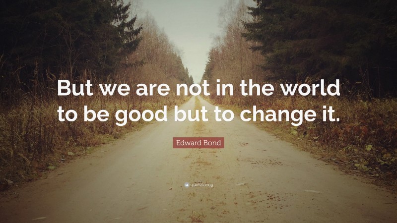 Edward Bond Quote: “But we are not in the world to be good but to change it.”