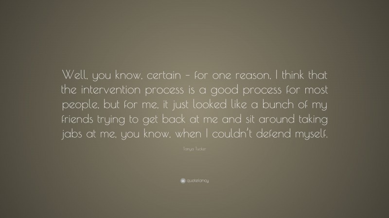 Tanya Tucker Quote: “Well, you know, certain – for one reason, I think that the intervention process is a good process for most people, but for me, it just looked like a bunch of my friends trying to get back at me and sit around taking jabs at me, you know, when I couldn’t defend myself.”