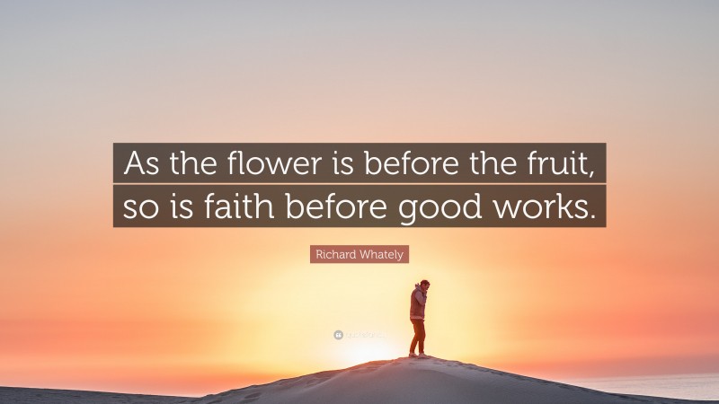 Richard Whately Quote: “As the flower is before the fruit, so is faith before good works.”