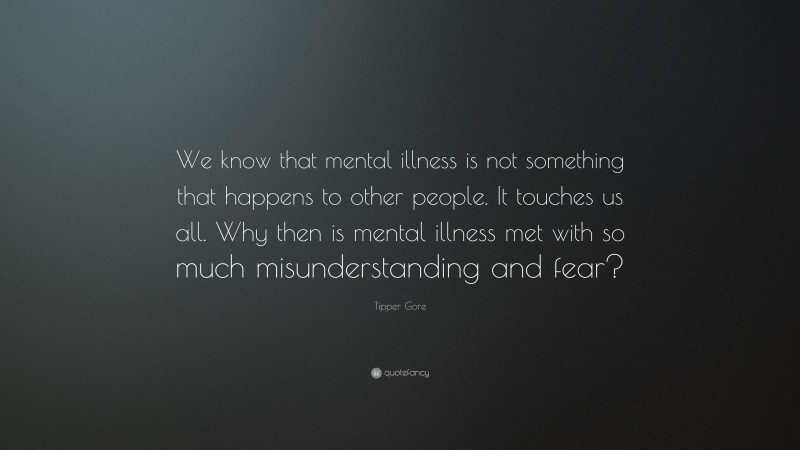 Tipper Gore Quote: “We know that mental illness is not something that happens to other people. It touches us all. Why then is mental illness met with so much misunderstanding and fear?”