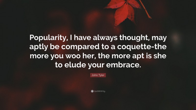 John Tyler Quote: “Popularity, I have always thought, may aptly be compared to a coquette-the more you woo her, the more apt is she to elude your embrace.”