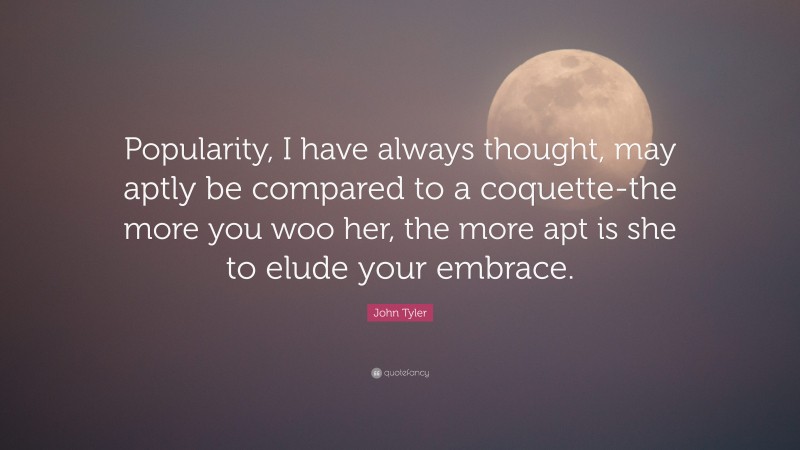John Tyler Quote: “Popularity, I have always thought, may aptly be compared to a coquette-the more you woo her, the more apt is she to elude your embrace.”