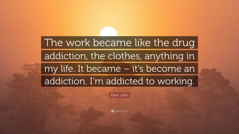 Elton John Quote: “The work became like the drug addiction, the clothes, anything in my life. It became – it’s become an addiction. I’m addicted to working.”