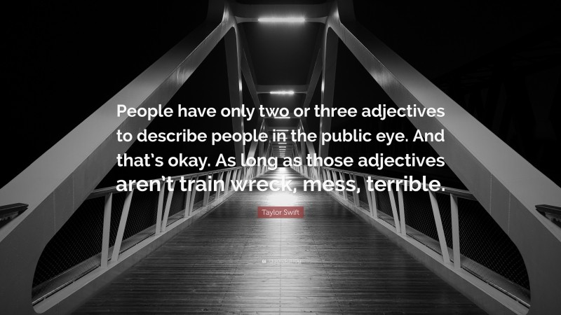 Taylor Swift Quote: “People have only two or three adjectives to describe people in the public eye. And that’s okay. As long as those adjectives aren’t train wreck, mess, terrible.”