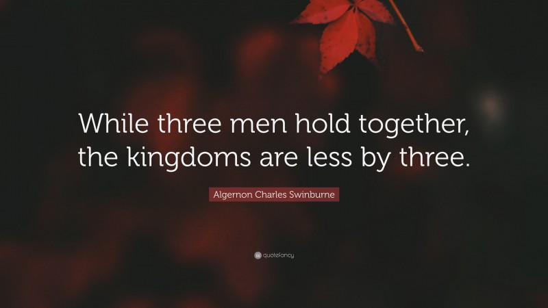 Algernon Charles Swinburne Quote: “While three men hold together, the kingdoms are less by three.”