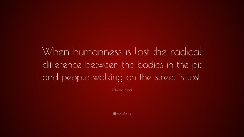 Edward Bond Quote: “When humanness is lost the radical difference between the bodies in the pit and people walking on the street is lost.”