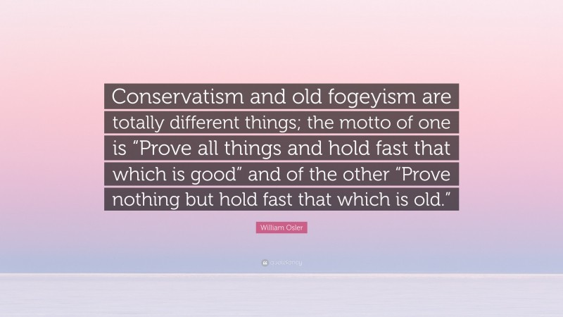 William Osler Quote: “Conservatism and old fogeyism are totally different things; the motto of one is “Prove all things and hold fast that which is good” and of the other “Prove nothing but hold fast that which is old.””