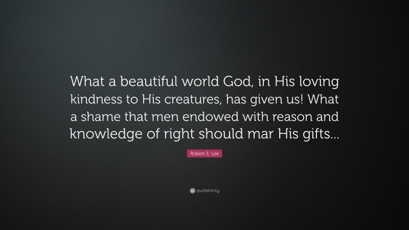 Robert E. Lee Quote: “What a beautiful world God, in His loving kindness to His creatures, has given us! What a shame that men endowed with reason and knowledge of right should mar His gifts...”