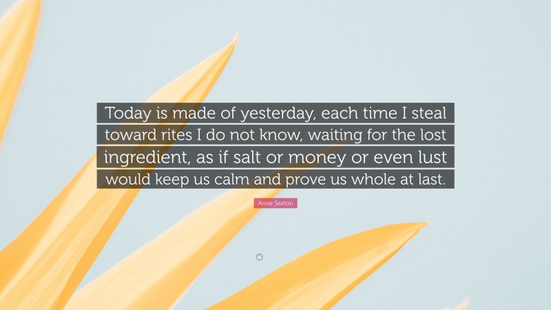 Anne Sexton Quote: “Today is made of yesterday, each time I steal toward rites I do not know, waiting for the lost ingredient, as if salt or money or even lust would keep us calm and prove us whole at last.”