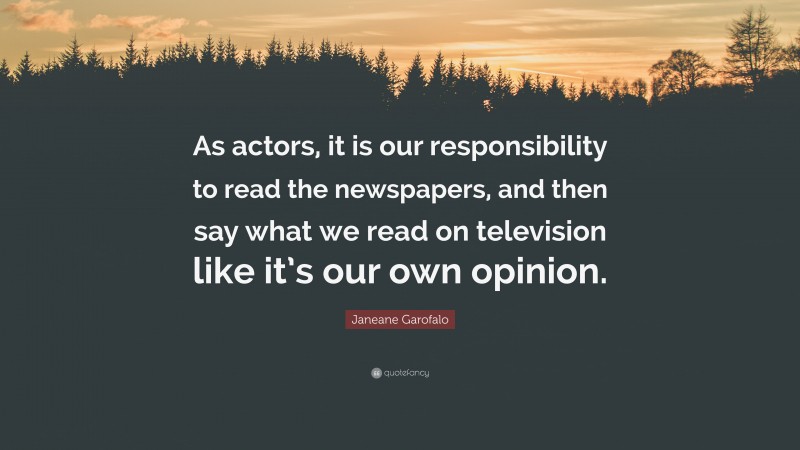 Janeane Garofalo Quote: “As actors, it is our responsibility to read the newspapers, and then say what we read on television like it’s our own opinion.”