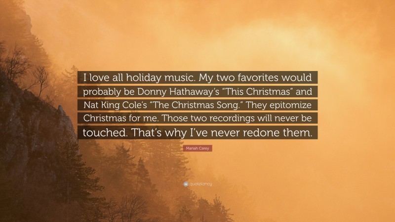 Mariah Carey Quote: “I love all holiday music. My two favorites would probably be Donny Hathaway’s “This Christmas” and Nat King Cole’s “The Christmas Song.” They epitomize Christmas for me. Those two recordings will never be touched. That’s why I’ve never redone them.”