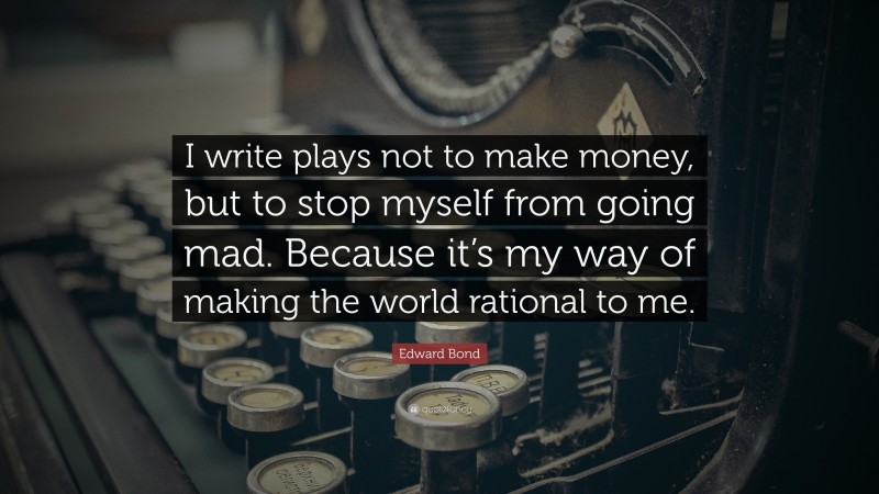 Edward Bond Quote: “I write plays not to make money, but to stop myself from going mad. Because it’s my way of making the world rational to me.”