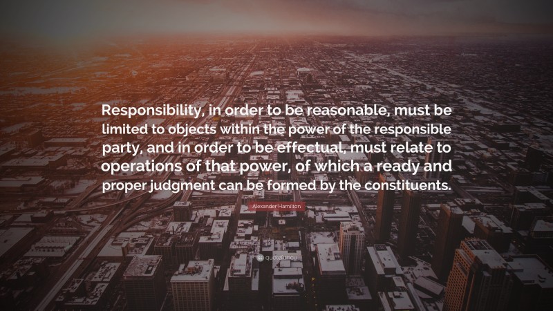 Alexander Hamilton Quote: “Responsibility, in order to be reasonable, must be limited to objects within the power of the responsible party, and in order to be effectual, must relate to operations of that power, of which a ready and proper judgment can be formed by the constituents.”