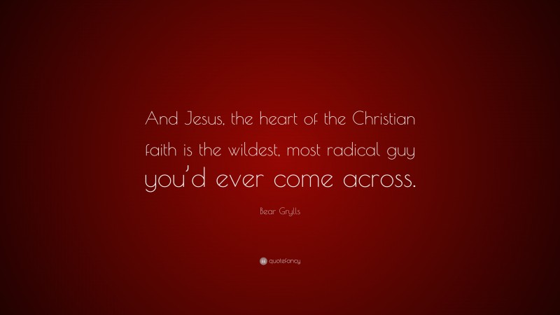 Bear Grylls Quote: “And Jesus, the heart of the Christian faith is the wildest, most radical guy you’d ever come across.”