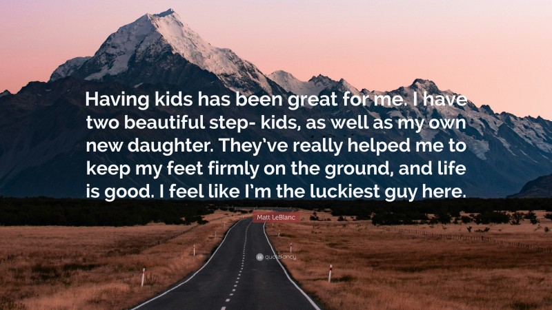 Matt LeBlanc Quote: “Having kids has been great for me. I have two beautiful step- kids, as well as my own new daughter. They’ve really helped me to keep my feet firmly on the ground, and life is good. I feel like I’m the luckiest guy here.”