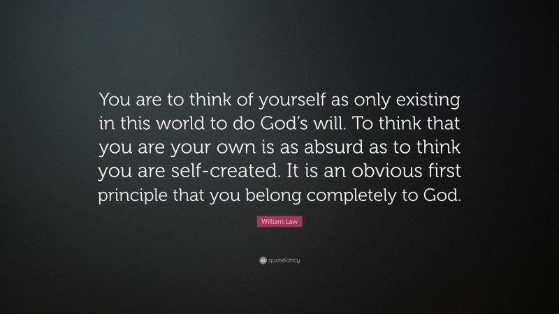 William Law Quote: “You are to think of yourself as only existing in this world to do God’s will. To think that you are your own is as absurd as to think you are self-created. It is an obvious first principle that you belong completely to God.”