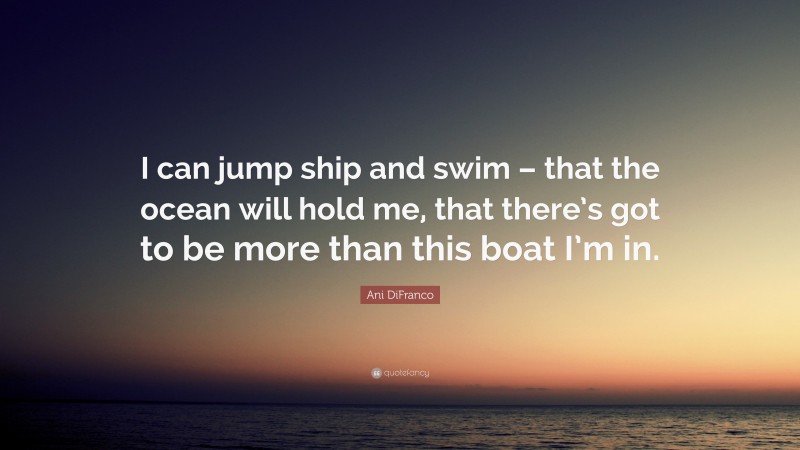 Ani DiFranco Quote: “I can jump ship and swim – that the ocean will hold me, that there’s got to be more than this boat I’m in.”