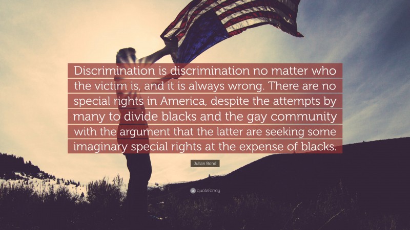 Julian Bond Quote: “Discrimination is discrimination no matter who the victim is, and it is always wrong. There are no special rights in America, despite the attempts by many to divide blacks and the gay community with the argument that the latter are seeking some imaginary special rights at the expense of blacks.”