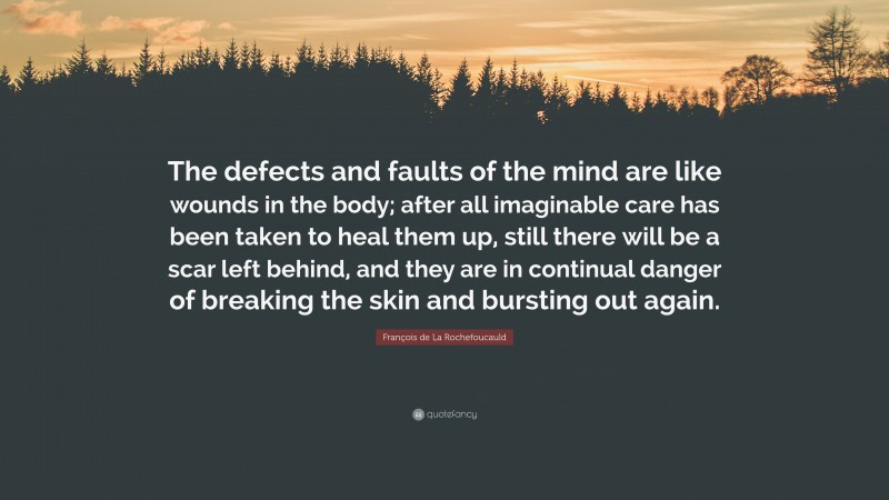François de La Rochefoucauld Quote: “The defects and faults of the mind are like wounds in the body; after all imaginable care has been taken to heal them up, still there will be a scar left behind, and they are in continual danger of breaking the skin and bursting out again.”