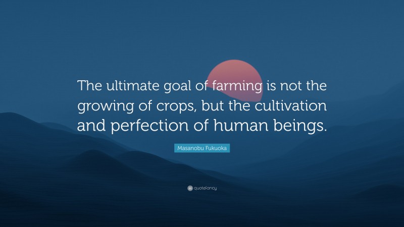 Masanobu Fukuoka Quote: “The ultimate goal of farming is not the growing of crops, but the cultivation and perfection of human beings.”