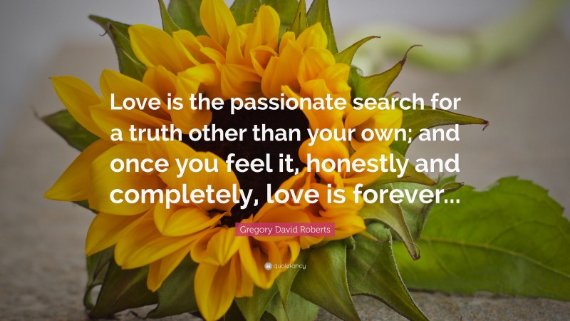 Gregory David Roberts Quote: “Love is the passionate search for a truth other than your own; and once you feel it, honestly and completely, love is forever...”