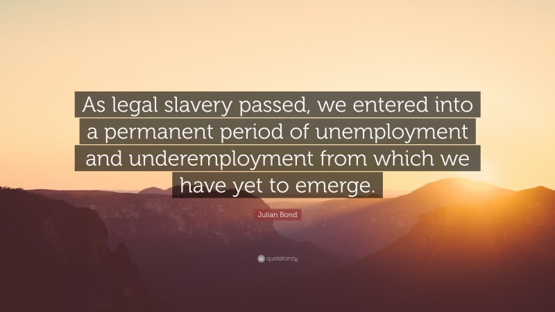 Julian Bond Quote: “As legal slavery passed, we entered into a permanent period of unemployment and underemployment from which we have yet to emerge.”