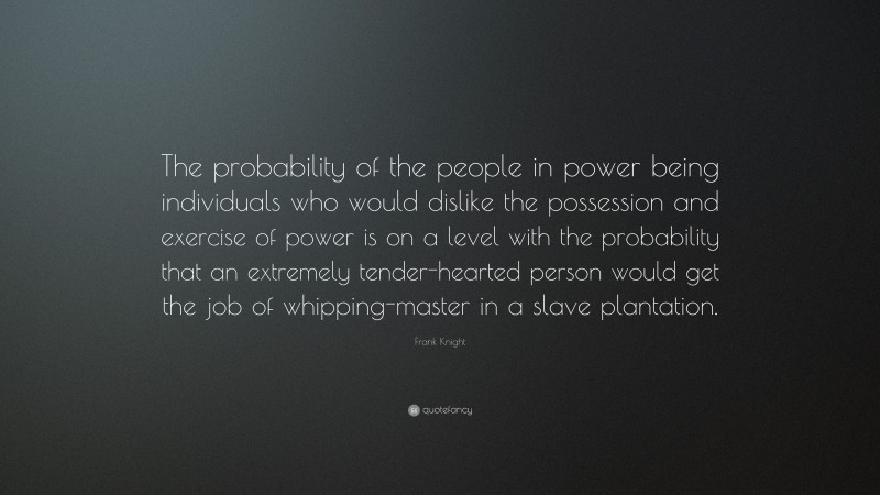 Frank Knight Quote: “The probability of the people in power being individuals who would dislike the possession and exercise of power is on a level with the probability that an extremely tender-hearted person would get the job of whipping-master in a slave plantation.”