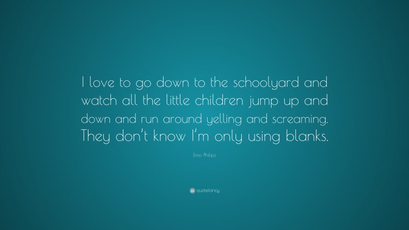 Emo Philips Quote: “I love to go down to the schoolyard and watch all the little children jump up and down and run around yelling and screaming. They don’t know I’m only using blanks.”