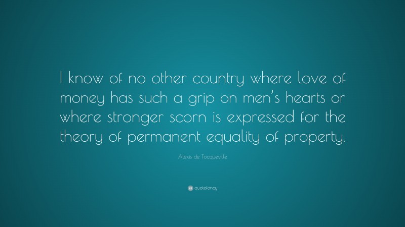 Alexis de Tocqueville Quote: “I know of no other country where love of money has such a grip on men’s hearts or where stronger scorn is expressed for the theory of permanent equality of property.”