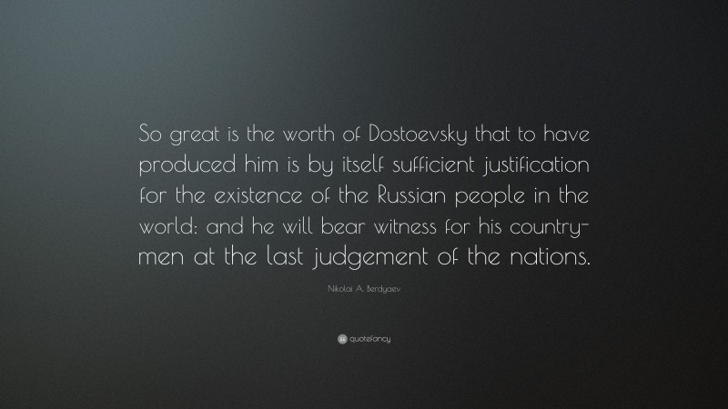 Nikolai A. Berdyaev Quote: “So great is the worth of Dostoevsky that to have produced him is by itself sufficient justification for the existence of the Russian people in the world: and he will bear witness for his country-men at the last judgement of the nations.”