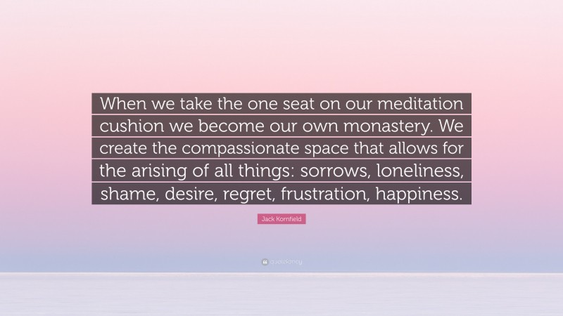 Jack Kornfield Quote: “When we take the one seat on our meditation cushion we become our own monastery. We create the compassionate space that allows for the arising of all things: sorrows, loneliness, shame, desire, regret, frustration, happiness.”